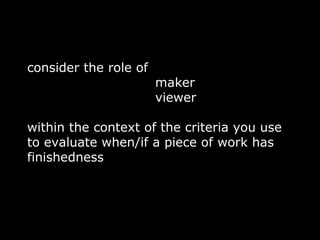 consider the role of
                       maker
                       viewer

within the context of the criteria you use
to evaluate when/if a piece of work has
finishedness
 