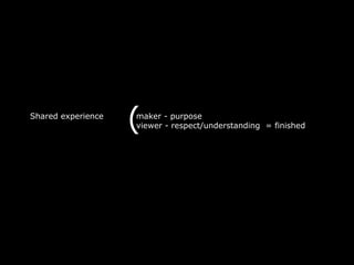 Shared experience
                    (
                    maker - purpose
                    viewer - respect/understanding = finished
 