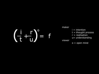 maker




(   )
     o
_i +_ = f
     r
                     i = intention
                     t = thought process
                     r = realisation

 t u
                     u= understanding
            viewer
                     o = open mind
 
