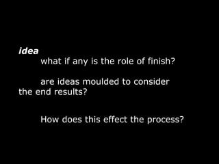 idea
       what if any is the role of finish?

     are ideas moulded to consider
the end results?


       How does this effect the process?
 