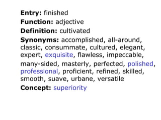 Entry: finished
Function: adjective
Definition: cultivated
Synonyms: accomplished, all-around,
classic, consummate, cultured, elegant,
expert, exquisite, flawless, impeccable,
many-sided, masterly, perfected, polished,
professional, proficient, refined, skilled,
smooth, suave, urbane, versatile
Concept: superiority
 