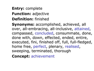 Entry: complete
Function: adjective
Definition: finished
Synonyms: accomplished, achieved, all
over, all-embracing, all-inclusive, attained,
compassed, concluded, consummate, done,
done with, down, effected, ended, entire,
executed, fini, finished off, full, full-fledged,
home free, perfect, plenary, realised,
sweeping, terminated, thorough
Concept: achievement
 