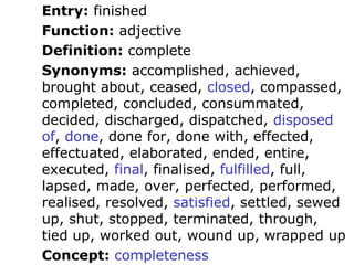Entry: finished
Function: adjective
Definition: complete
Synonyms: accomplished, achieved,
brought about, ceased, closed, compassed,
completed, concluded, consummated,
decided, discharged, dispatched, disposed
of, done, done for, done with, effected,
effectuated, elaborated, ended, entire,
executed, final, finalised, fulfilled, full,
lapsed, made, over, perfected, performed,
realised, resolved, satisfied, settled, sewed
up, shut, stopped, terminated, through,
tied up, worked out, wound up, wrapped up
Concept: completeness
 