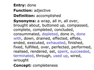 Entry: done
Function: adjective
Definition: accomplished
Synonyms: a wrap, all in, all over,
brought about, buttoned up, compassed,
complete, completed, concluded,
consummated, depleted, done in, done
with, down, drained, effected, effete,
ended, executed, exhausted, finished,
fixed, fulfilled, over, perfected, performed,
realised, rendered, set, spent, succeeded,
terminated, through, used up, wired,
wrought
Concept: completeness
 