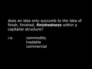 does an idea only succumb to the idea of
finish, finished, finishedness within a
capitalist structure?

i.e.     commodity
         tradable
         commercial
 