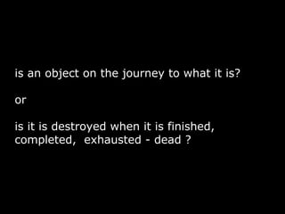 is an object on the journey to what it is?

or

is it is destroyed when it is finished,
completed, exhausted - dead ?
 