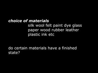 choice of materials
         silk wool felt paint dye glass
         paper wood rubber leather
         plastic ink etc


do certain materials have a finished
state?
 