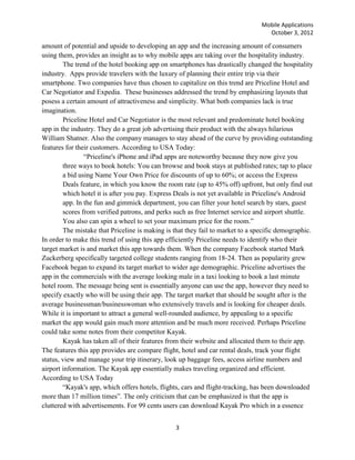 Mobile Applications
                                                                                  October 3, 2012

amount of potential and upside to developing an app and the increasing amount of consumers
using them, provides an insight as to why mobile apps are taking over the hospitality industry.
        The trend of the hotel booking app on smartphones has drastically changed the hospitality
industry. Apps provide travelers with the luxury of planning their entire trip via their
smartphone. Two companies have thus chosen to capitalize on this trend are Priceline Hotel and
Car Negotiator and Expedia. These businesses addressed the trend by emphasizing layouts that
posess a certain amount of attractiveness and simplicity. What both companies lack is true
imagination.
        Priceline Hotel and Car Negotiator is the most relevant and predominate hotel booking
app in the industry. They do a great job advertising their product with the always hilarious
William Shatner. Also the company manages to stay ahead of the curve by providing outstanding
features for their customers. According to USA Today:
                ―Priceline's iPhone and iPad apps are noteworthy because they now give you
        three ways to book hotels: You can browse and book stays at published rates; tap to place
        a bid using Name Your Own Price for discounts of up to 60%; or access the Express
        Deals feature, in which you know the room rate (up to 45% off) upfront, but only find out
        which hotel it is after you pay. Express Deals is not yet available in Priceline's Android
        app. In the fun and gimmick department, you can filter your hotel search by stars, guest
        scores from verified patrons, and perks such as free Internet service and airport shuttle.
        You also can spin a wheel to set your maximum price for the room.‖
        The mistake that Priceline is making is that they fail to market to a specific demographic.
In order to make this trend of using this app efficiently Priceline needs to identify who their
target market is and market this app towards them. When the company Facebook started Mark
Zuckerberg specifically targeted college students ranging from 18-24. Then as popularity grew
Facebook began to expand its target market to wider age demographic. Priceline advertises the
app in the commercials with the average looking male in a taxi looking to book a last minute
hotel room. The message being sent is essentially anyone can use the app, however they need to
specify exactly who will be using their app. The target market that should be sought after is the
average businessman/businesswoman who extensively travels and is looking for cheaper deals.
While it is important to attract a general well-rounded audience, by appealing to a specific
market the app would gain much more attention and be much more received. Perhaps Priceline
could take some notes from their competitor Kayak.
        Kayak has taken all of their features from their website and allocated them to their app.
The features this app provides are compare flight, hotel and car rental deals, track your flight
status, view and manage your trip itinerary, look up baggage fees, access airline numbers and
airport information. The Kayak app essentially makes traveling organized and efficient.
According to USA Today
        ―Kayak's app, which offers hotels, flights, cars and flight-tracking, has been downloaded
more than 17 million times‖. The only criticism that can be emphasized is that the app is
cluttered with advertisements. For 99 cents users can download Kayak Pro which in a essence


                                                3
 