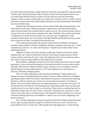 Mobile Applications
                                                                                  October 3, 2012

de-clutters all the advertisements. Kayak should have taken the same approach in advertising that
Youtube made. The advertisements within Youtube are short 30 second segments that the user
can usually skip within the first five seconds. Not only does this satisfy the advertising
company‘s desire to reach a market right away it allows the customer to feel ‗in- control‖ and not
harassed by constant advertising. Both Expedia and Kayak can take what Starbucks and Chipotle
have done with their apps.
        Starbucks has reached great success with the launch of their app and payment plan. One
of the features in this app is allowing customers to upload money onto their mobile phones,
which can then translate into a barcode that the register can scan. The customer literally needs to
only go to the store swipe his phone and pick up his order. Starbucks‘ took a chance and created
a completely new concept for the customers. In a sense this type of imagination is what
companies need to grasp. Since the creation of the app Starbucks mobile payments now account
for two percent of all sales. According to buisnessweek.com
        ―The mobile payment options also promise a profit boost for Starbucks. By letting its
customers make purchases with their smartphones, Starbucks manages to pay fewer fees—which
sometimes top 2 percent—on credit-card transaction‖. Chipotle has also made strides in their
mobile apps features.
        Simplicity at times is key when creating a mobile app. Chipotle uses the most simple
templates they can in order to satisfy their customers. One needs to simply just put in his/her
location and then order from the store‘s menu. The application then texts you when the order is
done. Direct contact can help establish a relationship with the customer.
        Bernie Mullen, a Hospitality professor at UW Stout, offered to be interviewed on mobile
applications. He has witnessed this progression first hand in both the University studies and the
hospitality field. Professor Mullen started his career working as a Tax Accountant, controller,
general manager for many different hotels, a VP in hotel operations, his current job as an
instructor, and finally managing partner.
        How will mobile applications impact the business landscape? Mobile apps are just
starting to emerge in the hotel booking environment. It creates a whole different set of standard
operating procedures SOPs for the hotel. Some hotels have become so enclosed with technology
that there is really no need for any customer service personnel to be present, says Professor
Mullen. ―One of my friends called me up one night saying there is no one here at the hotel!‖ He
had checked into a hotel that was all technology based. The booking of the room was done from
a mobile device; he never had to check in at a front desk. There was just a machine that took his
information and gave him his card. We get so enclosed of technology now a days that we don‘t
seem to notice when there is no human present. The hospitality business has become so involved
with faster bookings right from your handheld it‘s almost scary to see what is happening to the
human connection.
        How will hotel applications change moving forward? Professor Mullen started off saying
the new apps are going to greatly change the way hotel will fill up on rooms. This also will
create problems in how to keep rooms. Many people like using applications or online booking


                                                4
 