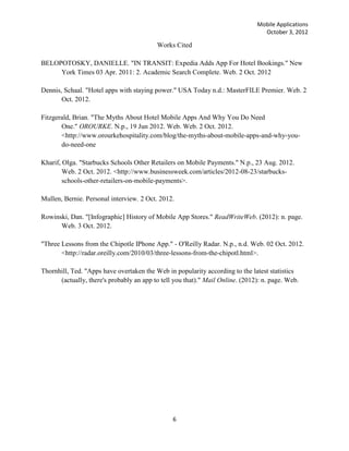 Mobile Applications
                                                                                 October 3, 2012

                                          Works Cited

BELOPOTOSKY, DANIELLE. "IN TRANSIT: Expedia Adds App For Hotel Bookings." New
     York Times 03 Apr. 2011: 2. Academic Search Complete. Web. 2 Oct. 2012

Dennis, Schaal. "Hotel apps with staying power." USA Today n.d.: MasterFILE Premier. Web. 2
       Oct. 2012.

Fitzgerald, Brian. "The Myths About Hotel Mobile Apps And Why You Do Need
       One." OROURKE. N.p., 19 Jun 2012. Web. Web. 2 Oct. 2012.
       <http://www.orourkehospitality.com/blog/the-myths-about-mobile-apps-and-why-you-
       do-need-one

Kharif, Olga. "Starbucks Schools Other Retailers on Mobile Payments." N.p., 23 Aug. 2012.
        Web. 2 Oct. 2012. <http://www.businessweek.com/articles/2012-08-23/starbucks-
        schools-other-retailers-on-mobile-payments>.

Mullen, Bernie. Personal interview. 2 Oct. 2012.

Rowinski, Dan. "[Infographic] History of Mobile App Stores." ReadWriteWeb. (2012): n. page.
      Web. 3 Oct. 2012.

"Three Lessons from the Chipotle IPhone App." - O'Reilly Radar. N.p., n.d. Web. 02 Oct. 2012.
       <http://radar.oreilly.com/2010/03/three-lessons-from-the-chipotl.html>.

Thornhill, Ted. "Apps have overtaken the Web in popularity according to the latest statistics
      (actually, there's probably an app to tell you that)." Mail Online. (2012): n. page. Web.




                                                6
 