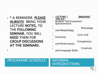   PROGRAMME SCHEDULE:  INFORMAL INTRODUCTIONS:  * A REMINDER: PLEASE ALWAYS!  BRING YOUR LECTURE NOTES, TO THE FOLLOWING SEMINAR. YOU WILL NEED THEM FOR GROUP DISCUSSIONS AT THE SEMINARS.   LECTURE.1.             ‘BREAKING THE ICE.’ Student ‘Self Evaluation’ Questionnaire.                                    Phonology and Morphology.                                 Lexis and Grammar.                                 Competence and Performance.                                      Creativity and Language Skills. 