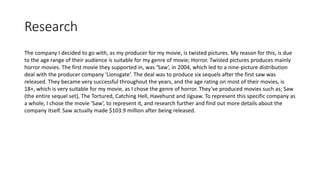 Research
The company I decided to go with, as my producer for my movie, is twisted pictures. My reason for this, is due
to the age range of their audience is suitable for my genre of movie; Horror. Twisted pictures produces mainly
horror movies. The first movie they supported in, was ‘Saw’, in 2004, which led to a nine-picture distribution
deal with the producer company ‘Lionsgate’. The deal was to produce six sequels after the first saw was
released. They became very successful throughout the years, and the age rating on most of their movies, is
18+, which is very suitable for my movie, as I chose the genre of horror. They’ve produced movies such as; Saw
(the entire sequel set), The Tortured, Catching Hell, Havehurst and Jigsaw. To represent this specific company as
a whole, I chose the movie ‘Saw’, to represent it, and research further and find out more details about the
company itself. Saw actually made $103.9 million after being released.
 