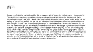 Pitch
The age restrictions on my movie, will be 18+, as my genre will be horror. My institution that I have chosen, is
‘Twisted Pictures’, as that company has produced some very popular and successful horror movies. I was
inspired by the movie ‘Saw’, which was actually produced by Twisted Pictures, as of the content within the film
footage. It got amazing reviews and was the first ever movie produced by twisted pictures, in a collaboration
with Lionsgate Studios. I was also inspired by the movie ’IT’, which I know isn’t by the same company, but still I
liked the content enough, and the style of the posters which matched the footage. My movie will appeal to my
audience, as it is already being produced by a horror based production company, and will involve new jump
scares which will be promoted and promised in advertising. The synops is about a teenage girl, that lives in a
typical American neighborhood. Throughout the movie, she commits crimes, tampers with evidence and places
the blame on bad people who deserve to face the consequences. If all fails she kidnaps them and tortures
them for fun. The fonts that I will use will be similar to this font that I’m using now. I will use it because it’s
skinny and very official, which is the look that I am aiming to achieve.
 