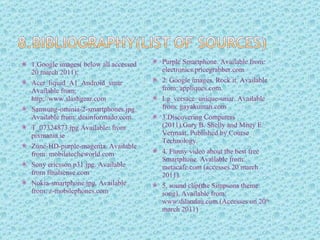 1.Google images( below all accessed 20 march 2011); Acer_liquid_A1_Android_smar Available from: http://www.slashgear.com  Samsung-ominia-2-smartphones.jpg Available from: desinformado.com T_07324873.jpg Available: from pixmania.ie Zune-HD-purple-magenta. Available from: mobiletecheworld.com Sony ericsson.p31.jpg. Available from finalsense.com Nokia-smartphone.jpg. Available from: z-mobilephones.com Purple Smartphone. Available from: electronics.pricegrabber.com 2. Google images. Rock it. Available from: appliques.com. Lg_versace_unique-smar. Available from: gayakuman.com 3.Discovering Computers (2011).Gary B. Shelly and Misty E. Vermaat. Published by Course Technology.  4. Funny video about the best free Smartphone. Available from: metacafe.com (accesses 20 march 2011). 5. sound clip(the Simpsons theme song). Available from: www.dilandau.com.(Accesses on 20 th  march 2011) 
