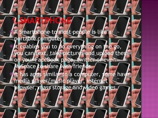 A Smartphone to most people is like a portable computer. It enables you to do everything on the go, you can text, take pictures and upload them on your FaceBook page, twitter or even MySpace to share with friends. It has apps similar to a computer, some have media player/music player, internet browser, mass storage and video games. 