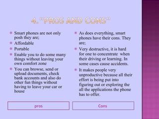 Smart phones are not only posh they are; Affordable Portable Enable you to do some many things without leaving your own comfort zone You can browse, send or upload documents, check bank accounts and also do other fun things without having to leave your car or house As does everything, smart phones have their cons. They are; Very destructive, it is hard for one to concentrate  when their driving or learning. In some cases cause accidents.  It makes people very unproductive because all their effort is being put into figuring out or exploring the all the applications the phone has to offer. pros Cons  