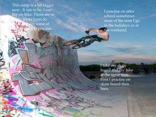 This ramp is a bit bigger
now . It use to be. I can      I practise on after
flip on bike. There are so     school sometimes
many tricks I can do           most of the time I go
most of them some of           in the holidays or at
them I need to practise.       the weekend.




                             I take my skate
                             board and my bike
                             at the same time.
                             First I practise on
                             skate board then
                             bmx.
 