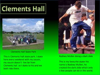 Clements Hall Skate Park
This is Clements hall skate park. I skate   Rodney Mullen doing a dark slide
here every weekend with my cousin,
my cousin doesn’t live far from             This is my favourite skater his
Clements hall so I skate to his and we      name is Rodney Mullen, he
both ride there.                            created the dark slide which only
                                            a few people can do in the world.
 