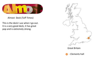 Almost Deck (Tuff Times)

This is the deck I use when I go out.
It is a very good deck, it has great
pop and is extremely strong.




                                        Great Britain

                                         - Clements hall
 