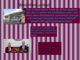 West Ham united
   This is West Hams front bit of the stadium
   also this is where the footballers come out
   when there finished but sometimes they go
    out the back because not many football
       players like signing peoples books.

       West ham are a football club
       who play in the champion ship
       the best league is the premier
       league.



                These are West Hams
                chairman. David Gold buys
                all the players but he only
                buys players who he has
                enough money for.
 