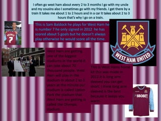 This is Sam Baldock he plays for West Ham he
is number 7 he only signed in 2012 he has
scored about 5 goals but he doesn’t always
play otherwise he would score all the time.


      West Ham are getting
      one of the biggest
      stadiums in the world it
      can take about 70          This is West Hams home
      thousand people. West      kit this was made in
      Ham will play in the       2012 it is long arm
      stadium in about 2 to 3    sleeved you can get
      years at the minute our    short. I think long arm
      stadium is called Upton    sleeved is the best
      Park the stadium that      because it keeps you
      West Ham are getting is    warm.
      called the Olympic
      stadium.
 