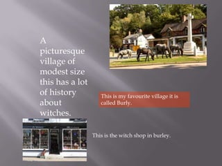 A
picturesque
village of
modest size
this has a lot
of history          This is my favourite village it is
about               called Burly.
witches.

                 This is the witch shop in burley.
 