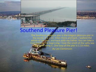Southend Pleasure Pier!
     The Southend pleasure pier is the longest pleasure pier in
      the world, it is 2.16 miles there and back. I walked the
     whole of the pier, and back with my Father. You can take a
    train back to the beginning. I love the smell of the salty sea
        as I walk along it. One way of the pier is 1.33 miles.
                          By Leo Clemenson
 