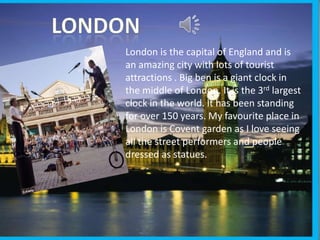 London is the capital of England and is
an amazing city with lots of tourist
attractions . Big ben is a giant clock in
the middle of London. It is the 3rd largest
clock in the world. It has been standing
for over 150 years. My favourite place in
London is Covent garden as I love seeing
all the street performers and people
dressed as statues.
 