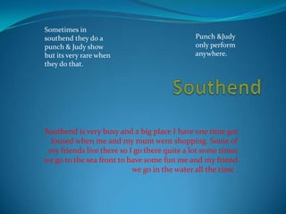 Sometimes in
southend they do a                            Punch &Judy
punch & Judy show                             only perform
but its very rare when                        anywhere.
they do that.




Southend is very busy and a big place I have one time got
  loused when me and my mum went shopping. Some of
 my friends live there so I go there quite a lot some times
we go to the sea front to have some fun me and my friend
                           we go in the water all the time .
 