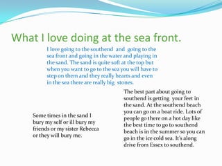 What I love doing at the sea front.
         I love going to the southend and going to the
         sea front and going in the water and playing in
         the sand. The sand is quite soft at the top but
         when you want to go to the sea you will have to
         step on them and they really hearts and even
         in the sea there are really big stones.
                                         The best part about going to
                                         southend is getting your feet in
                                         the sand. At the southend beach
                                         you can go on a boat ride. Lots of
    Some times in the sand I
                                         people go there on a hot day like
    bury my self or ill bury my
                                         the best time to go to southend
    friends or my sister Rebecca
                                         beach is in the summer so you can
    or they will bury me.
                                         go in the ice cold sea. It’s along
                                         drive from Essex to southend.
 