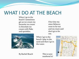 WHAT I DO AT THE BEACH
     When I go to the
     beach I sometimes
     get an ice cream my                 One time my
     favourite ice cream                 sister Rebecca
     is chocolate ice                    went to far out
     cream with flake                    and my mum said
     and sprinkles.                      don’t go to far
                                         out.
                           When I go to the
                           beach I play in the
                           sand and then I go in
                           the water.




     By Rachel Roach              This is were
                                  southend is!
 
