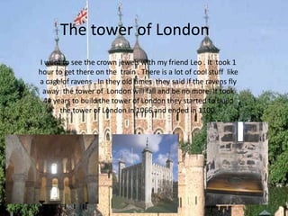 The tower of London
I went to see the crown jewels with my friend Leo . It took 1
hour to get there on the train . There is a lot of cool stuff like
a cage of ravens . In they old times they said if the ravens fly
 away the tower of London will fall and be no more. It took
 44 years to build the tower of London they started to build
      the tower of London in 1066 and ended in 1100.
 