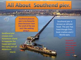 Southend pleasure
                    pier is my favourite     Southend pier is
                    place because I love    known as old pier
                    the smell of the sea   head. The pier has
                      and I like walking
                                           lived though fires ,
                          along it .
                                           boat crashes and 2
Southend pier
                                               World wars.
crosses over
Adventure Island
to separate the                                      Southend
                                                     pleasure pier
happy part and
                                                     is the longest
the scary part of                                    pier in the
Adventure                                            World. The
         Island.                                     pier is 2.16
                                                     miles.
 