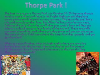 The best time to go to Thorpe Park is in October 8th-31st because there is
barely anyone there and there is the Fright Nights on and they have
actors going round the park in scary costumes. The best rides are Saw a
ride with many loop-the- loop, Saw Alive the live action horror maze,
Colossus the only ride in the world that goes upside down and Nemesis
Inferno a ride where your feet dangle off the ground. There are stalls
scattered around the park where you play games and you can win prizes.
The wettest ride is Tidal wave where the water launches upwards and you
get drenched!

When you go in October, when its fright nights there are some live
Action shows and the scariest shows are Asylum and Experiment
10!The reason I love Thorpe park is because it is the most thrilling
Theme park in the world!
 