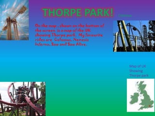 Colossus

On the map , shown on the bottom of
the screen is a map of the UK
showing Thorpe park. My favourite
rides are Colossus, Nemesis
Inferno, Saw and Saw Alive.




                                            Map of UK
                                            Showing
                                            Thorpe park
 