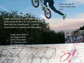 There are lots of
                                           ramps Leigh skate
                                           park.



Leigh skate park is one of the best
skate parks in the Uk. I do tricks on my
Bmx and my skateboard . I can do
more tricks on skateboard then bike.


      Leigh skate park is
      the biggest skate
      park I have been
      to . I do not cycle
      to Leigh skate
      park. My mum
      puts the bike on
      the roof of the car.
 