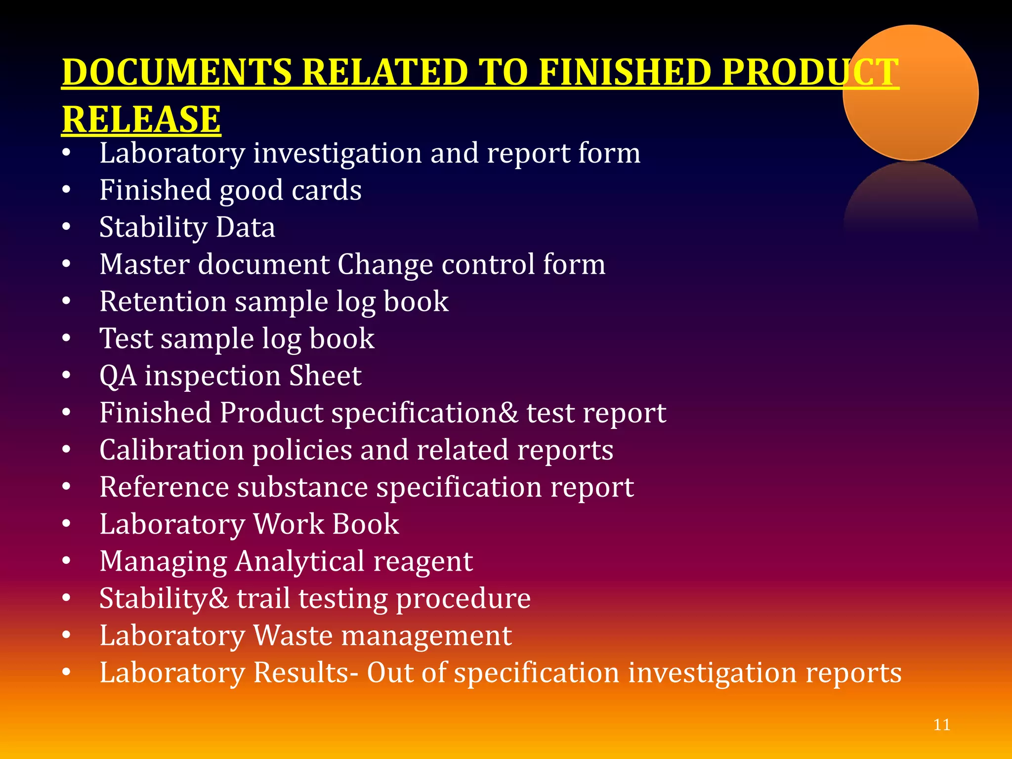 DOCUMENTS RELATED TO FINISHED PRODUCT
RELEASE
• Laboratory investigation and report form
• Finished good cards
• Stability Data
• Master document Change control form
• Retention sample log book
• Test sample log book
• QA inspection Sheet
• Finished Product specification& test report
• Calibration policies and related reports
• Reference substance specification report
• Laboratory Work Book
• Managing Analytical reagent
• Stability& trail testing procedure
• Laboratory Waste management
• Laboratory Results- Out of specification investigation reports
11
 