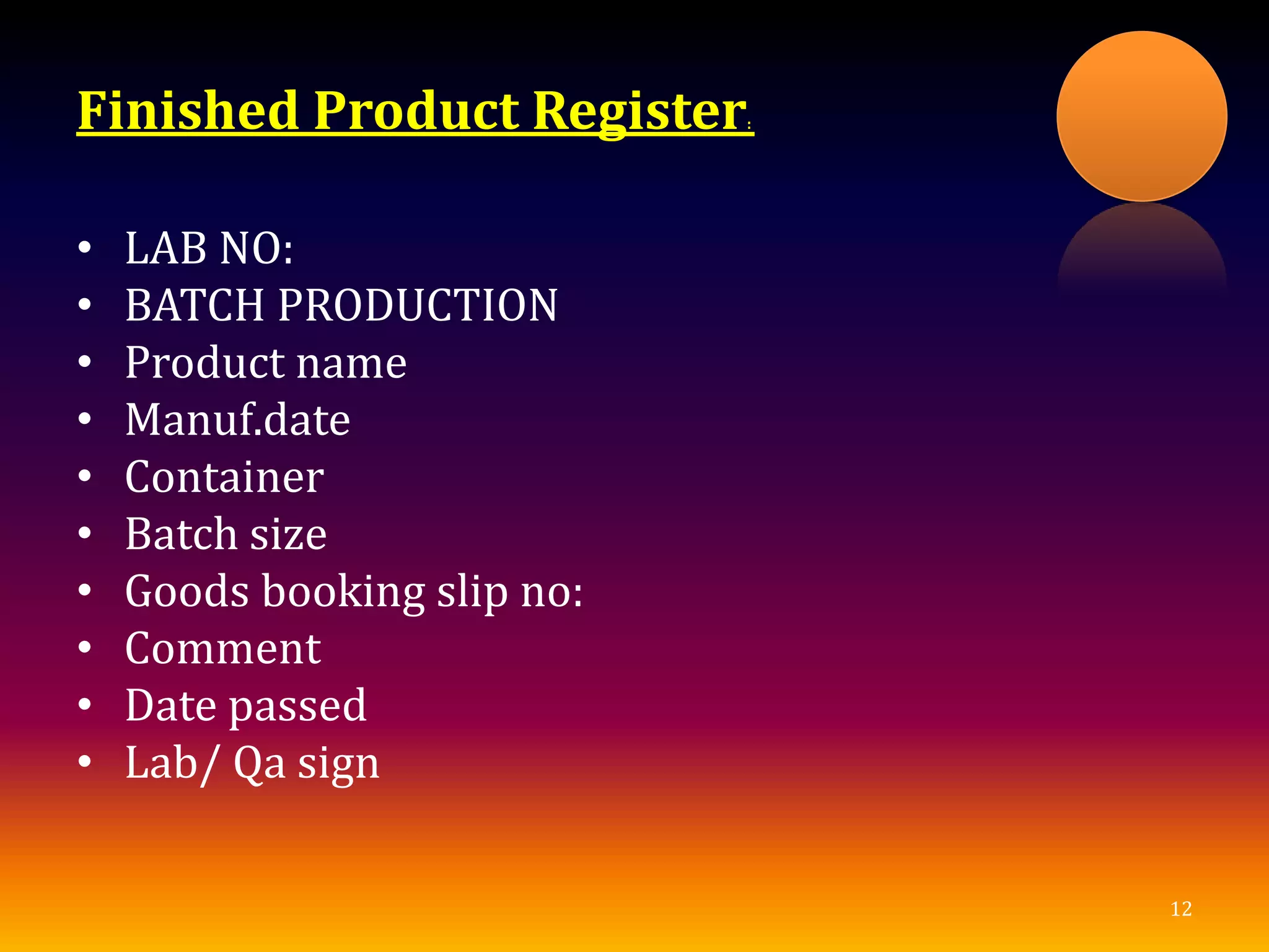 Finished Product Register:
• LAB NO:
• BATCH PRODUCTION
• Product name
• Manuf.date
• Container
• Batch size
• Goods booking slip no:
• Comment
• Date passed
• Lab/ Qa sign
12
 