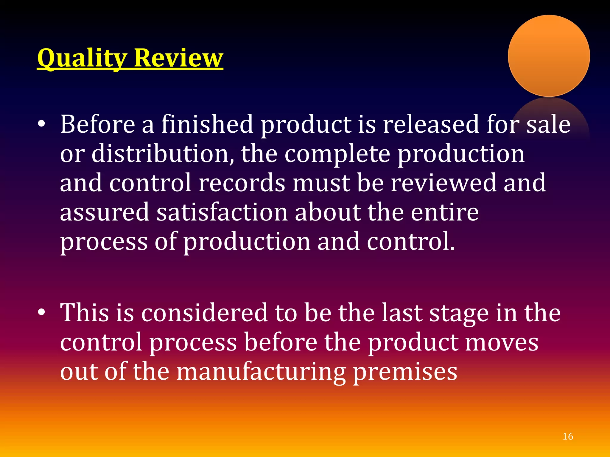 Quality Review
• Before a finished product is released for sale
or distribution, the complete production
and control records must be reviewed and
assured satisfaction about the entire
process of production and control.
• This is considered to be the last stage in the
control process before the product moves
out of the manufacturing premises
16
 