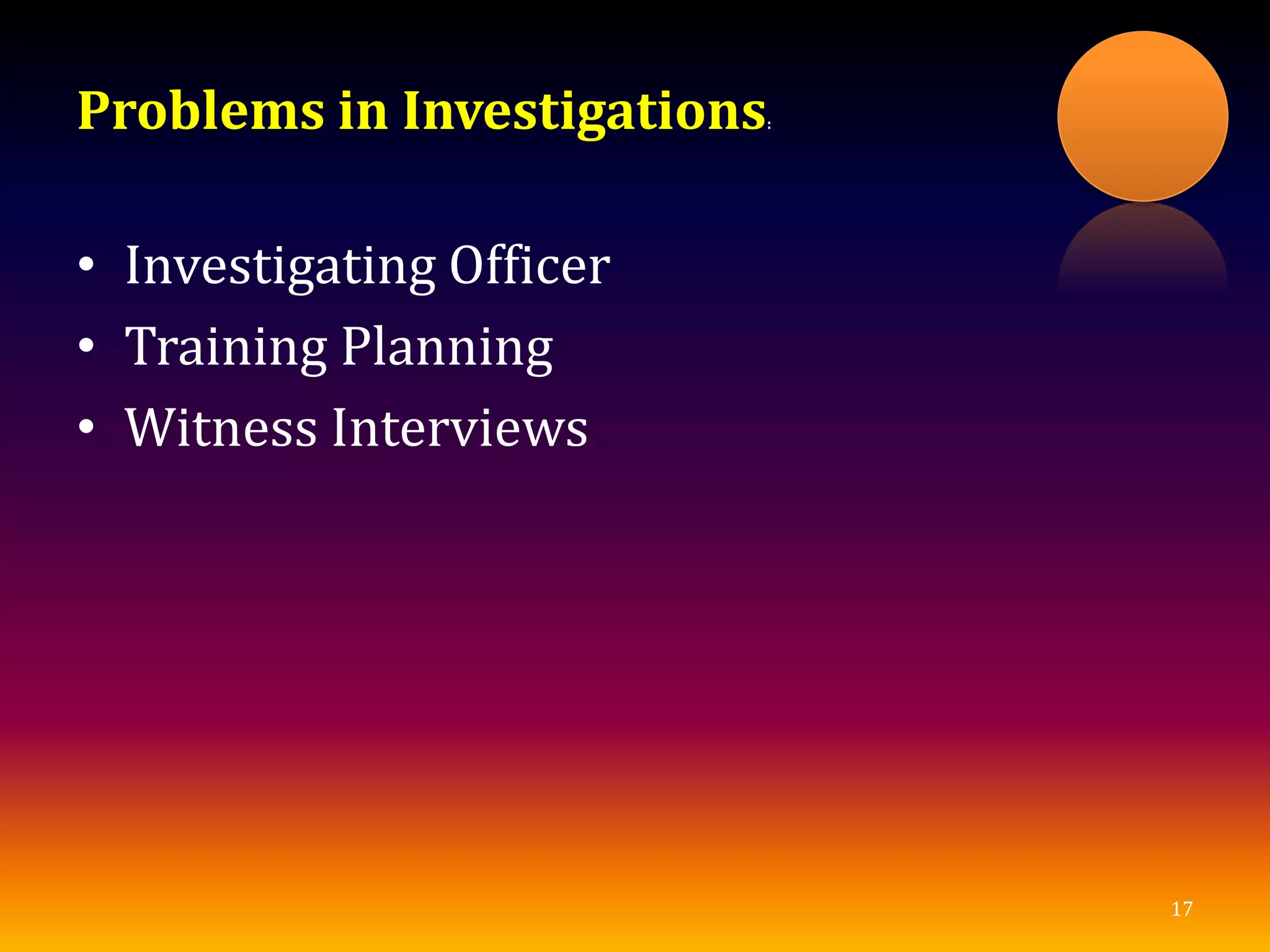 Problems in Investigations:
• Investigating Officer
• Training Planning
• Witness Interviews
17
 
