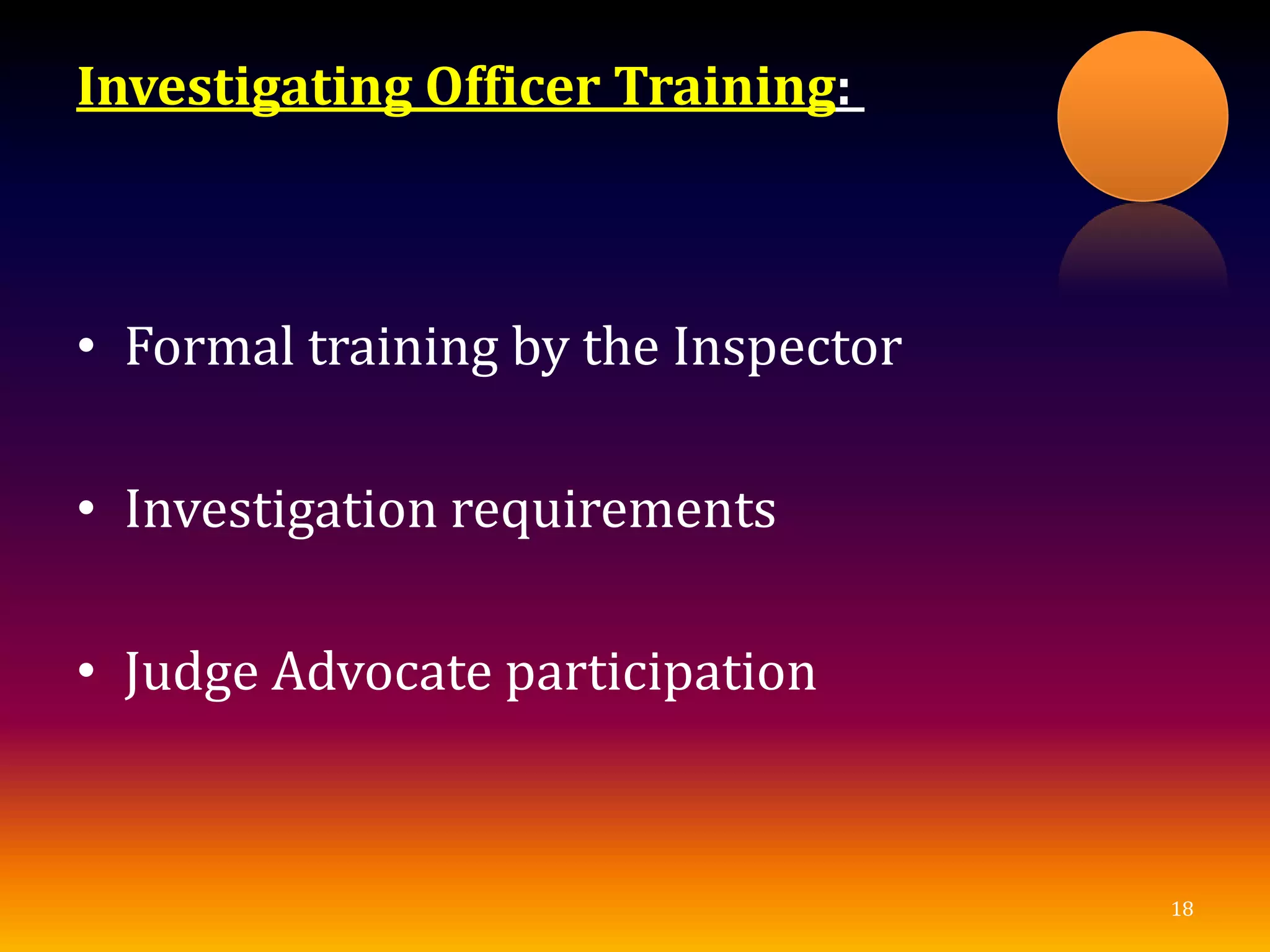 Investigating Officer Training:
• Formal training by the Inspector
• Investigation requirements
• Judge Advocate participation
18
 