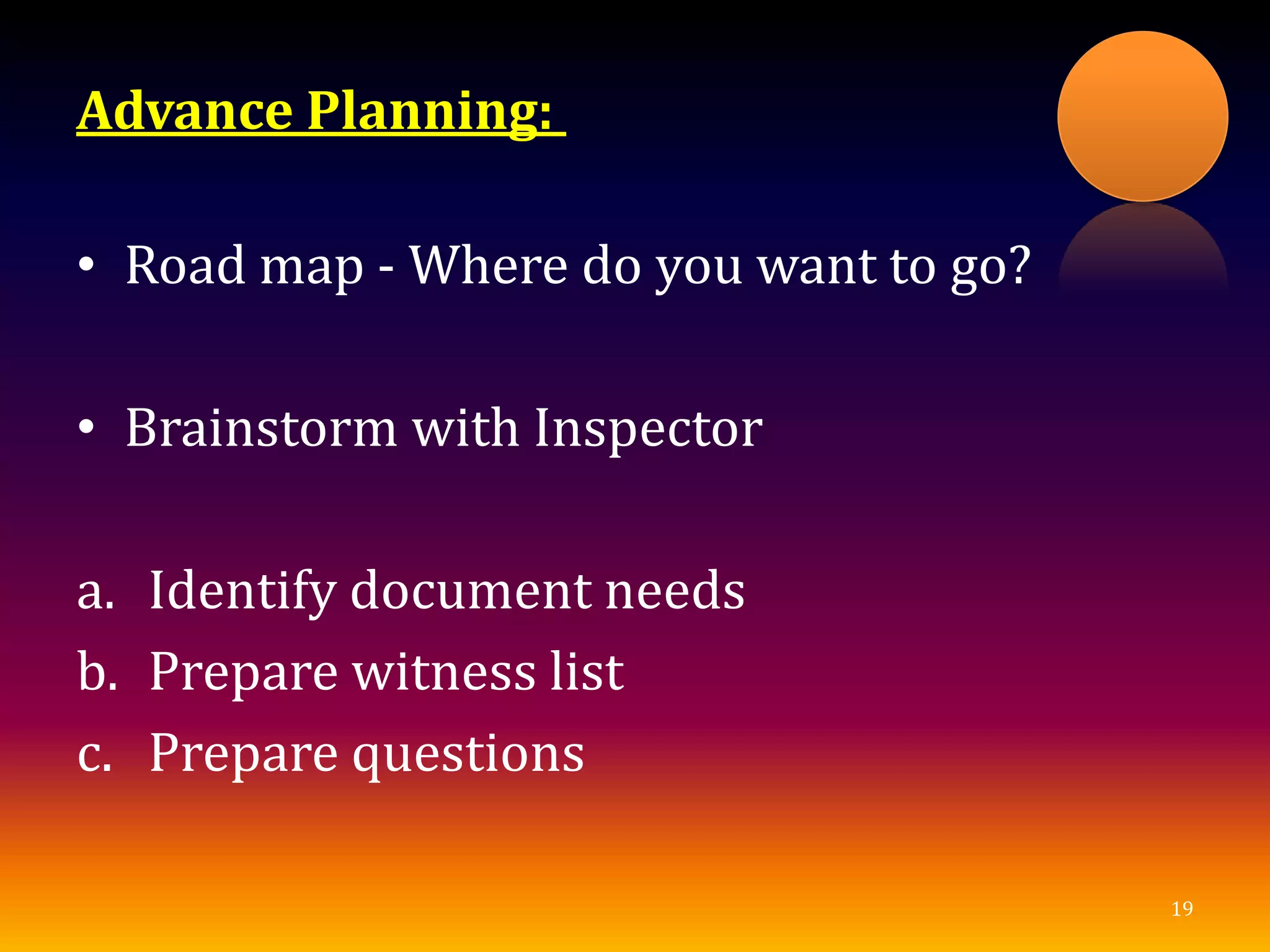 Advance Planning:
• Road map - Where do you want to go?
• Brainstorm with Inspector
a. Identify document needs
b. Prepare witness list
c. Prepare questions
19
 