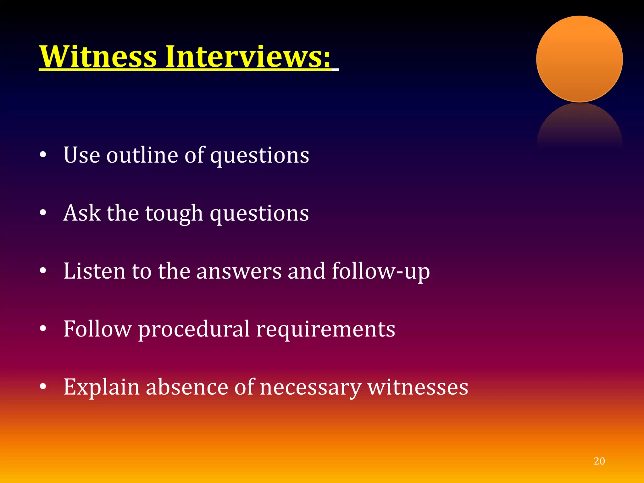 Witness Interviews:
• Use outline of questions
• Ask the tough questions
• Listen to the answers and follow-up
• Follow procedural requirements
• Explain absence of necessary witnesses
20
 