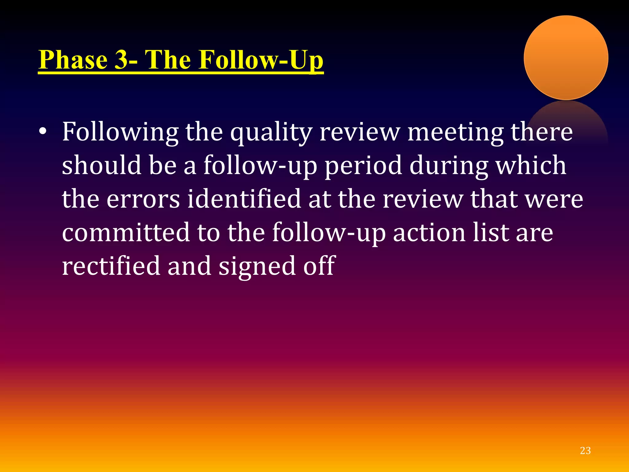 Phase 3- The Follow-Up
• Following the quality review meeting there
should be a follow-up period during which
the errors identified at the review that were
committed to the follow-up action list are
rectified and signed off
23
 