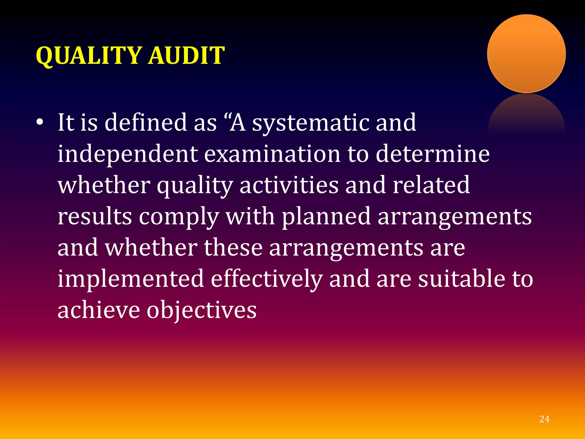 QUALITY AUDIT
• It is defined as “A systematic and
independent examination to determine
whether quality activities and related
results comply with planned arrangements
and whether these arrangements are
implemented effectively and are suitable to
achieve objectives
24
 