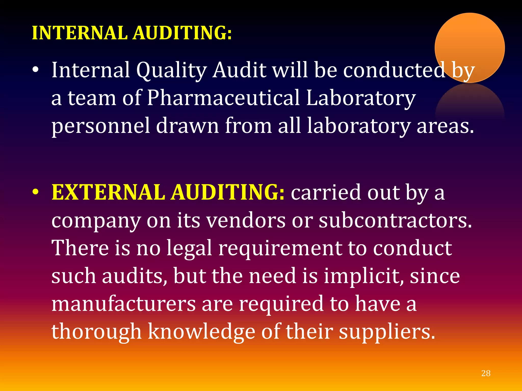 INTERNAL AUDITING:
• Internal Quality Audit will be conducted by
a team of Pharmaceutical Laboratory
personnel drawn from all laboratory areas.
• EXTERNAL AUDITING: carried out by a
company on its vendors or subcontractors.
There is no legal requirement to conduct
such audits, but the need is implicit, since
manufacturers are required to have a
thorough knowledge of their suppliers.
28
 