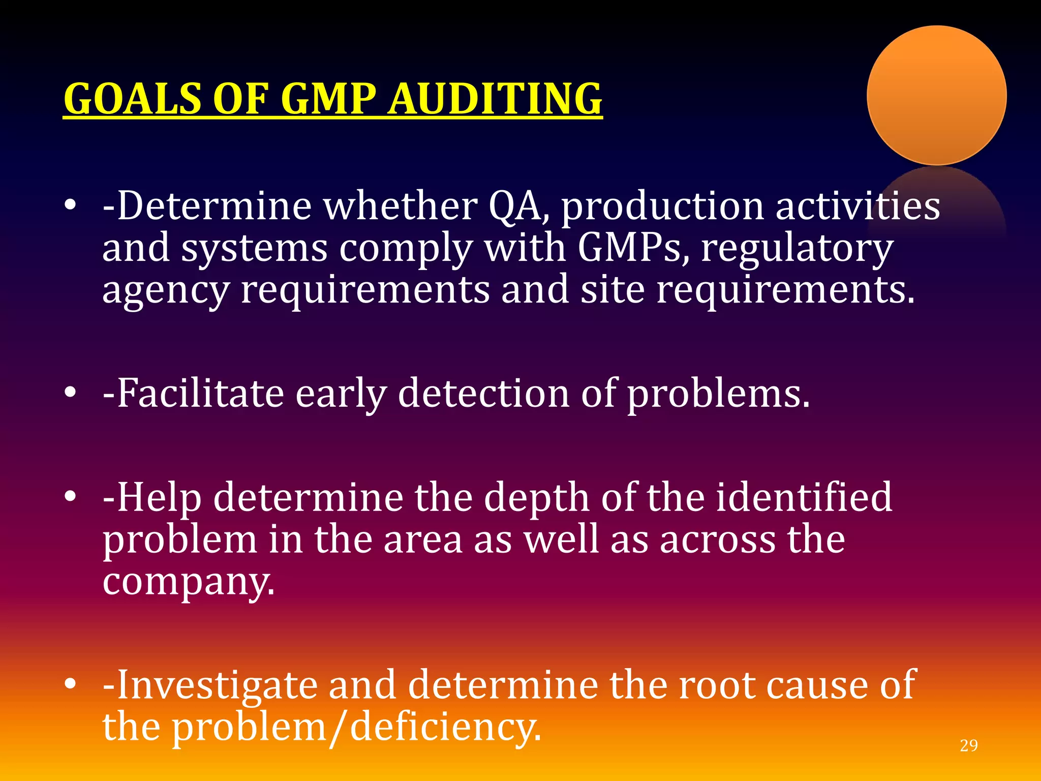 GOALS OF GMP AUDITING
• -Determine whether QA, production activities
and systems comply with GMPs, regulatory
agency requirements and site requirements.
• -Facilitate early detection of problems.
• -Help determine the depth of the identified
problem in the area as well as across the
company.
• -Investigate and determine the root cause of
the problem/deficiency. 29
 
