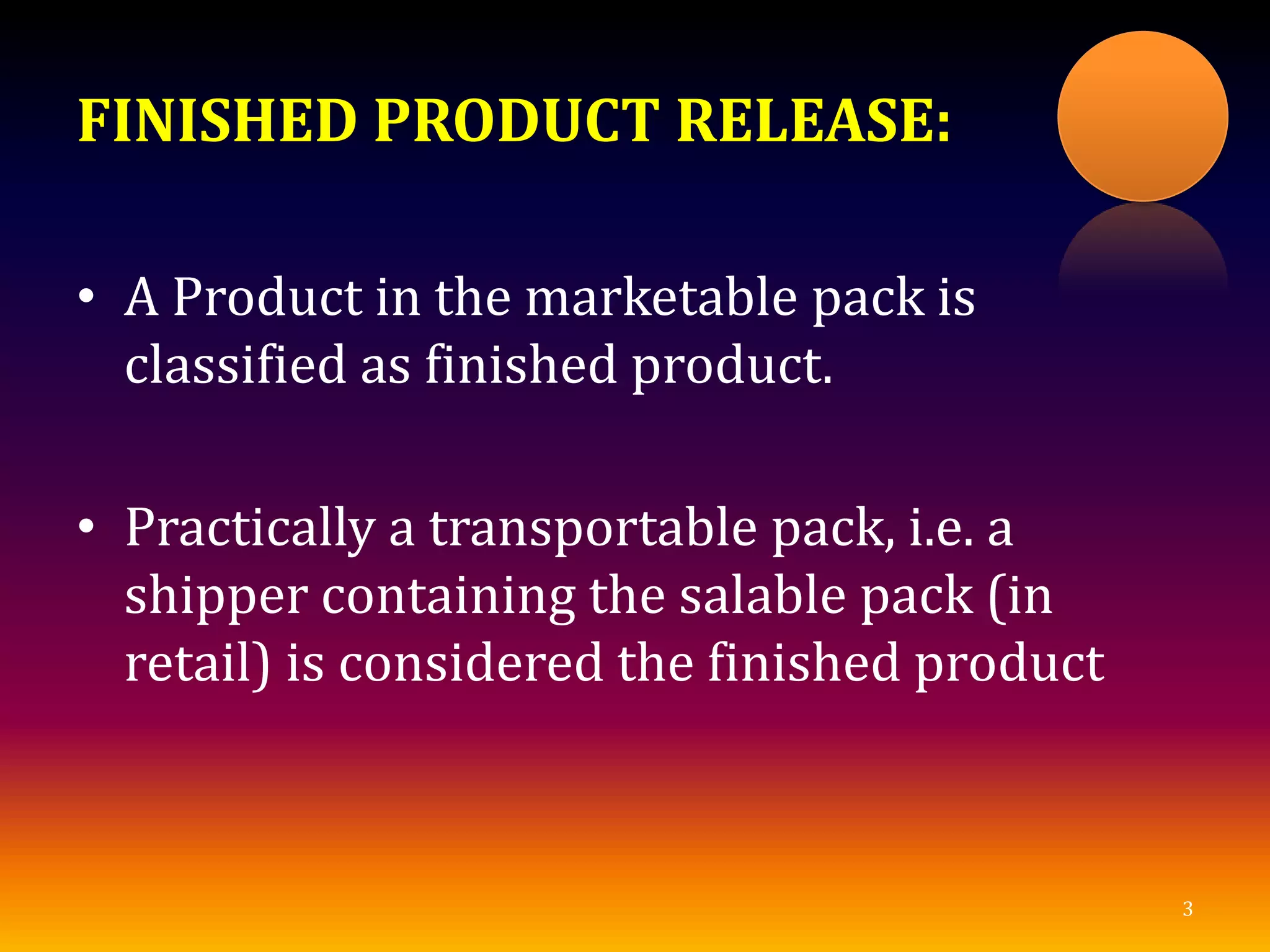 FINISHED PRODUCT RELEASE:
• A Product in the marketable pack is
classified as finished product.
• Practically a transportable pack, i.e. a
shipper containing the salable pack (in
retail) is considered the finished product
3
 