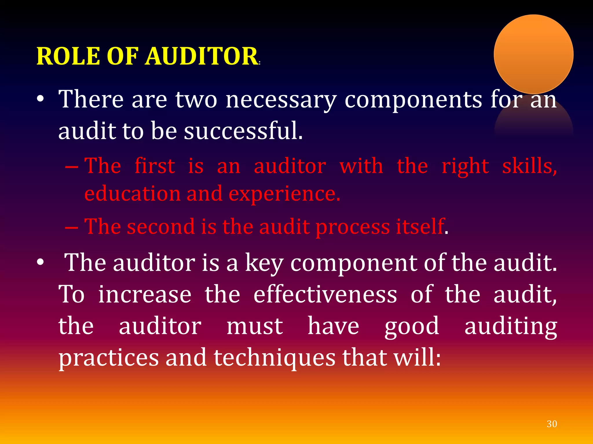 ROLE OF AUDITOR:
• There are two necessary components for an
audit to be successful.
– The first is an auditor with the right skills,
education and experience.
– The second is the audit process itself.
• The auditor is a key component of the audit.
To increase the effectiveness of the audit,
the auditor must have good auditing
practices and techniques that will:
30
 