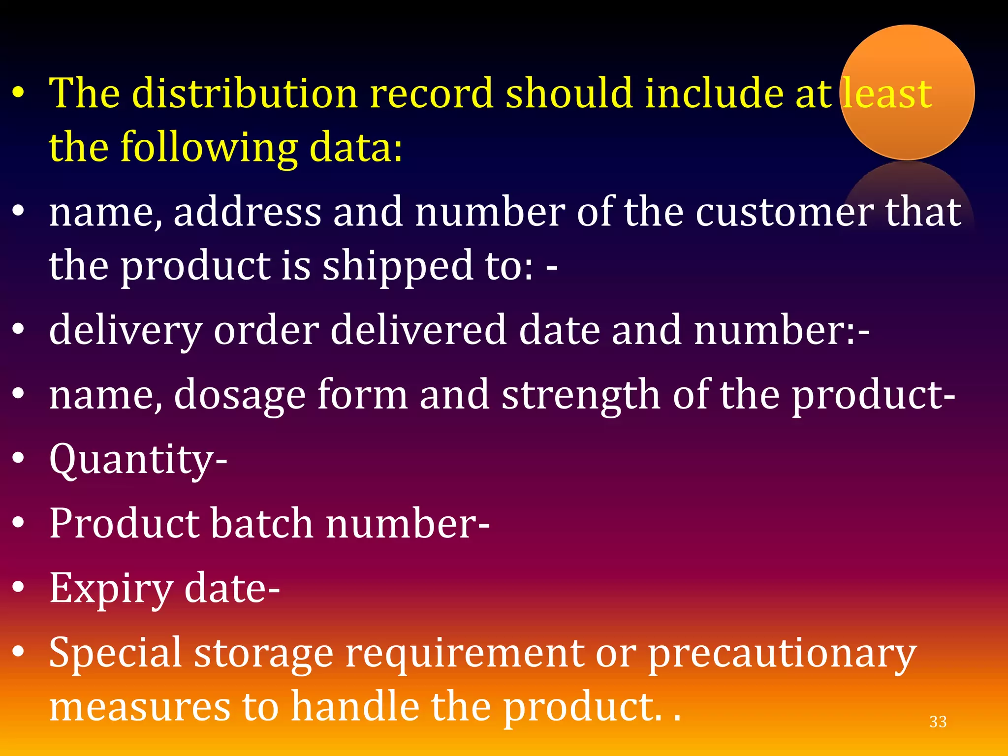 • The distribution record should include at least
the following data:
• name, address and number of the customer that
the product is shipped to: -
• delivery order delivered date and number:-
• name, dosage form and strength of the product-
• Quantity-
• Product batch number-
• Expiry date-
• Special storage requirement or precautionary
measures to handle the product. . 33
 